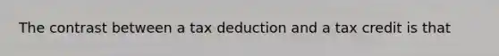 The contrast between a tax deduction and a tax credit is that