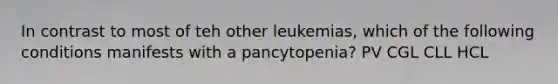 In contrast to most of teh other leukemias, which of the following conditions manifests with a pancytopenia? PV CGL CLL HCL