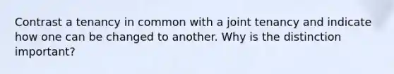 Contrast a tenancy in common with a joint tenancy and indicate how one can be changed to another. Why is the distinction important?
