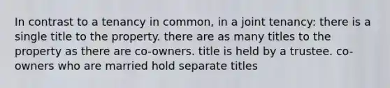 In contrast to a tenancy in common, in a joint tenancy: there is a single title to the property. there are as many titles to the property as there are co-owners. title is held by a trustee. co-owners who are married hold separate titles