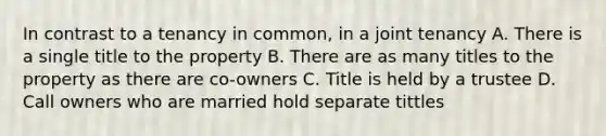 In contrast to a tenancy in common, in a joint tenancy A. There is a single title to the property B. There are as many titles to the property as there are co-owners C. Title is held by a trustee D. Call owners who are married hold separate tittles