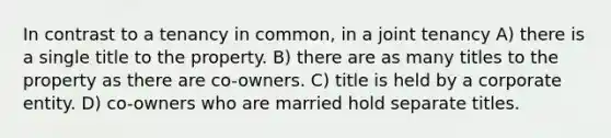 In contrast to a tenancy in common, in a joint tenancy A) there is a single title to the property. B) there are as many titles to the property as there are co-owners. C) title is held by a corporate entity. D) co-owners who are married hold separate titles.