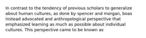 In contrast to the tendency of previous scholars to generalize about human cultures, as done by spencer and morgan, boas instead advocated and anthropological perspective that emphasized learning as much as possible about individual cultures. This perspective came to be known as