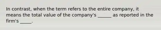 In contrast, when the term refers to the entire company, it means the total value of the company's ______ as reported in the firm's _____.