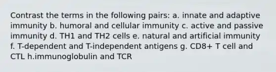 Contrast the terms in the following pairs: a. innate and adaptive immunity b. humoral and cellular immunity c. active and passive immunity d. TH1 and TH2 cells e. natural and artificial immunity f. T-dependent and T-independent antigens g. CD8+ T cell and CTL h.immunoglobulin and TCR