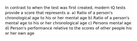 In contrast to when the test was first created, modern IQ tests provide a score that represents a: a) Ratio of a person's chronological age to his or her mental age b) Ratio of a person's mental age to his or her chronological age c) Persons mental age d) Person's performance relative to the scores of other people his or her own age