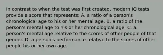 In contrast to when the test was first created, modern IQ tests provide a score that represents: A. a ratio of a person's chronological age to his or her mental age. B. a ratio of the person's mental age to his or her chronological age. C. a person's mental age relative to the scores of other people of that gender. D. a person's performance relative to the scores of other people his or her own age.