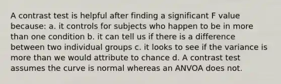 A contrast test is helpful after finding a significant F value because: a. it controls for subjects who happen to be in more than one condition b. it can tell us if there is a difference between two individual groups c. it looks to see if the variance is more than we would attribute to chance d. A contrast test assumes the curve is normal whereas an ANVOA does not.