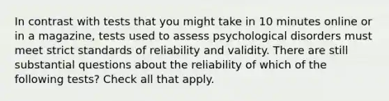 In contrast with tests that you might take in 10 minutes online or in a magazine, tests used to assess psychological disorders must meet strict standards of reliability and validity. There are still substantial questions about the reliability of which of the following tests? Check all that apply.