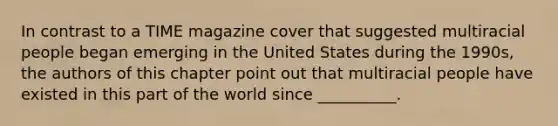 In contrast to a TIME magazine cover that suggested multiracial people began emerging in the United States during the 1990s, the authors of this chapter point out that multiracial people have existed in this part of the world since __________.