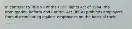 In contrast to Title VII of the Civil Rights Act of 1964, the Immigration Reform and Control Act (IRCA) prohibits employers from discriminating against employees on the basis of their _____.