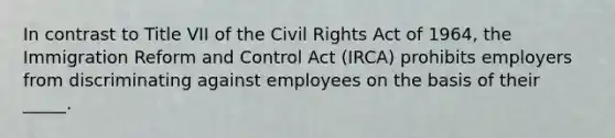 In contrast to Title VII of the Civil Rights Act of 1964, the Immigration Reform and Control Act (IRCA) prohibits employers from discriminating against employees on the basis of their _____.