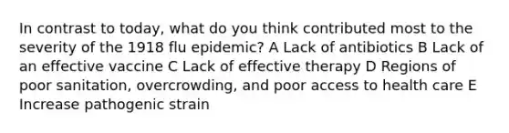 In contrast to today, what do you think contributed most to the severity of the 1918 flu epidemic? A Lack of antibiotics B Lack of an effective vaccine C Lack of effective therapy D Regions of poor sanitation, overcrowding, and poor access to health care E Increase pathogenic strain