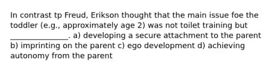 In contrast tp Freud, Erikson thought that the main issue foe the toddler (e.g., approximately age 2) was not toilet training but _______________. a) developing a secure attachment to the parent b) imprinting on the parent c) ego development d) achieving autonomy from the parent