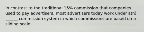 In contrast to the traditional 15% commission that companies used to pay advertisers, most advertisers today work under a(n) ______ commission system in which commissions are based on a sliding scale.