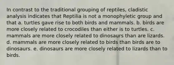 In contrast to the traditional grouping of reptiles, cladistic analysis indicates that Reptilia is not a monophyletic group and that a. turtles gave rise to both birds and mammals. b. birds are more closely related to crocodiles than either is to turtles. c. mammals are more closely related to dinosaurs than are lizards. d. mammals are more closely related to birds than birds are to dinosaurs. e. dinosaurs are more closely related to lizards than to birds.