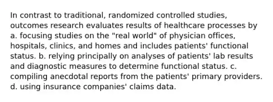 In contrast to traditional, randomized controlled studies, outcomes research evaluates results of healthcare processes by a. focusing studies on the "real world" of physician offices, hospitals, clinics, and homes and includes patients' functional status. b. relying principally on analyses of patients' lab results and diagnostic measures to determine functional status. c. compiling anecdotal reports from the patients' primary providers. d. using insurance companies' claims data.