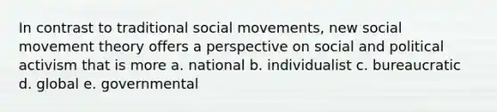 In contrast to traditional social movements, new social movement theory offers a perspective on social and political activism that is more a. national b. individualist c. bureaucratic d. global e. governmental