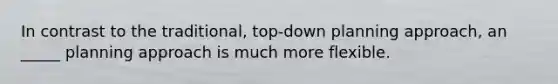 In contrast to the traditional, top-down planning approach, an _____ planning approach is much more flexible.