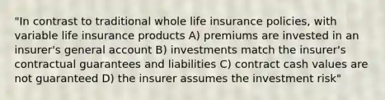 "In contrast to traditional whole life insurance policies, with variable life insurance products A) premiums are invested in an insurer's general account B) investments match the insurer's contractual guarantees and liabilities C) contract cash values are not guaranteed D) the insurer assumes the investment risk"