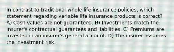 In contrast to traditional whole life insurance policies, which statement regarding variable life insurance products is correct? A) Cash values are not guaranteed. B) Investments match the insurer's contractual guarantees and liabilities. C) Premiums are invested in an insurer's general account. D) The insurer assumes the investment risk.