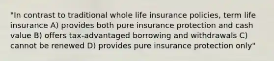 "In contrast to traditional whole life insurance policies, term life insurance A) provides both pure insurance protection and cash value B) offers tax-advantaged borrowing and withdrawals C) cannot be renewed D) provides pure insurance protection only"