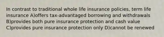 In contrast to traditional whole life insurance policies, term life insurance A)offers tax-advantaged borrowing and withdrawals B)provides both pure insurance protection and cash value C)provides pure insurance protection only D)cannot be renewed