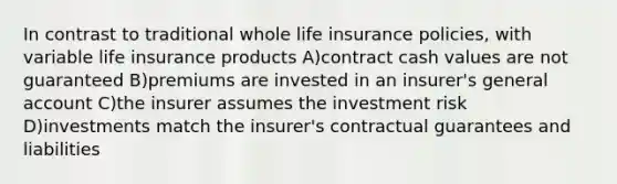 In contrast to traditional whole life insurance policies, with variable life insurance products A)contract cash values are not guaranteed B)premiums are invested in an insurer's general account C)the insurer assumes the investment risk D)investments match the insurer's contractual guarantees and liabilities