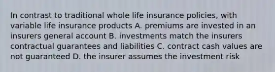 In contrast to traditional whole life insurance policies, with variable life insurance products A. premiums are invested in an insurers general account B. investments match the insurers contractual guarantees and liabilities C. contract cash values are not guaranteed D. the insurer assumes the investment risk