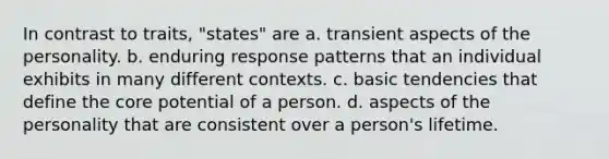 In contrast to traits, "states" are a. transient aspects of the personality. b. enduring response patterns that an individual exhibits in many different contexts. c. basic tendencies that define the core potential of a person. d. aspects of the personality that are consistent over a person's lifetime.