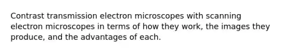 Contrast transmission electron microscopes with scanning electron microscopes in terms of how they work, the images they produce, and the advantages of each.