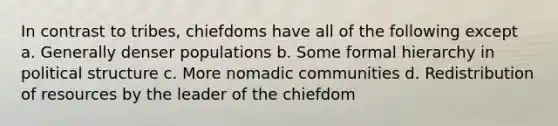 In contrast to tribes, chiefdoms have all of the following except a. Generally denser populations b. Some formal hierarchy in political structure c. More nomadic communities d. Redistribution of resources by the leader of the chiefdom