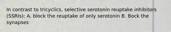 In contrast to tricyclics, selective serotonin reuptake inhibitors (SSRIs): A. block the reuptake of only serotonin B. Bock the synapses