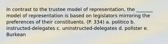 In contrast to the trustee model of representation, the _______ model of representation is based on legislators mirroring the preferences of their constituents. (P. 334) a. politico b. instructed-delegates c. uninstructed-delegates d. pollster e. Burkean