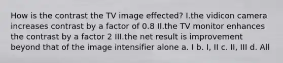 How is the contrast the TV image effected? I.the vidicon camera increases contrast by a factor of 0.8 II.the TV monitor enhances the contrast by a factor 2 III.the net result is improvement beyond that of the image intensifier alone a. I b. I, II c. II, III d. All