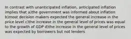 In contrast with unanticipated inflation, anticipated inflation implies that a)the government was informed about inflation b)most decision makers expected the general increase in the price level c)the increase in the general level of prices was equal to the growth of GDP d)the increase in the general level of prices was expected by borrowers but not lenders