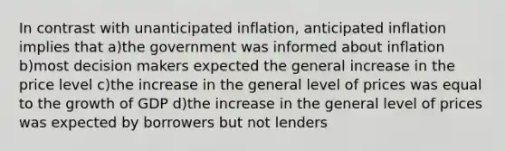 In contrast with unanticipated inflation, anticipated inflation implies that a)the government was informed about inflation b)most decision makers expected the general increase in the price level c)the increase in the general level of prices was equal to the growth of GDP d)the increase in the general level of prices was expected by borrowers but not lenders