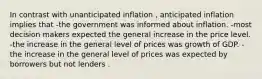 In contrast with unanticipated inflation , anticipated inflation implies that -the government was informed about inflation. -most decision makers expected the general increase in the price level. -the increase in the general level of prices was growth of GDP. -the increase in the general level of prices was expected by borrowers but not lenders .