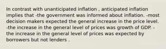 In contrast with unanticipated inflation , anticipated inflation implies that -the government was informed about inflation. -most decision makers expected the general increase in the price level. -the increase in the general level of prices was growth of GDP. -the increase in the general level of prices was expected by borrowers but not lenders .