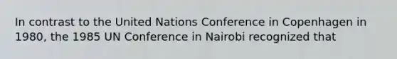 In contrast to the United Nations Conference in Copenhagen in 1980, the 1985 UN Conference in Nairobi recognized that