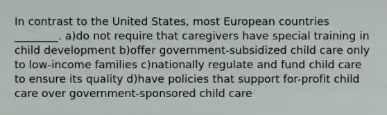 In contrast to the United States, most European countries ________. a)do not require that caregivers have special training in child development b)offer government-subsidized child care only to low-income families c)nationally regulate and fund child care to ensure its quality d)have policies that support for-profit child care over government-sponsored child care