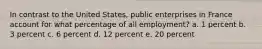 In contrast to the United States, public enterprises in France account for what percentage of all employment? a. 1 percent b. 3 percent c. 6 percent d. 12 percent e. 20 percent