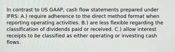 In contrast to US GAAP, cash flow statements prepared under IFRS: A.) require adherence to the direct method format when reporting operating activities. B.) are less flexible regarding the classification of dividends paid or received. C.) allow interest receipts to be classified as either operating or investing cash flows.