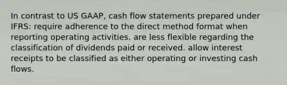 In contrast to US GAAP, cash flow statements prepared under IFRS: require adherence to the direct method format when reporting operating activities. are less flexible regarding the classification of dividends paid or received. allow interest receipts to be classified as either operating or investing cash flows.