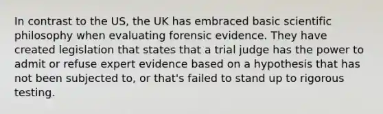 In contrast to the US, the UK has embraced basic scientific philosophy when evaluating forensic evidence. They have created legislation that states that a trial judge has the power to admit or refuse expert evidence based on a hypothesis that has not been subjected to, or that's failed to stand up to rigorous testing.