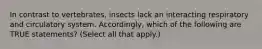 In contrast to vertebrates, insects lack an interacting respiratory and circulatory system. Accordingly, which of the following are TRUE statements? (Select all that apply.)