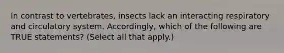 In contrast to vertebrates, insects lack an interacting respiratory and circulatory system. Accordingly, which of the following are TRUE statements? (Select all that apply.)