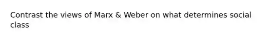 Contrast the views of Marx & Weber on what determines social class