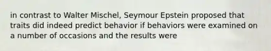 in contrast to Walter Mischel, Seymour Epstein proposed that traits did indeed predict behavior if behaviors were examined on a number of occasions and the results were