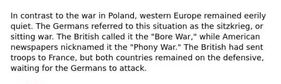 In contrast to the war in Poland, western Europe remained eerily quiet. The Germans referred to this situation as the sitzkrieg, or sitting war. The British called it the "Bore War," while American newspapers nicknamed it the "Phony War." The British had sent troops to France, but both countries remained on the defensive, waiting for the Germans to attack.